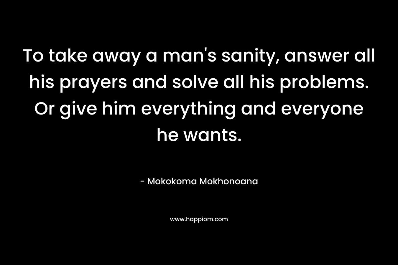 To take away a man's sanity, answer all his prayers and solve all his problems. Or give him everything and everyone he wants.