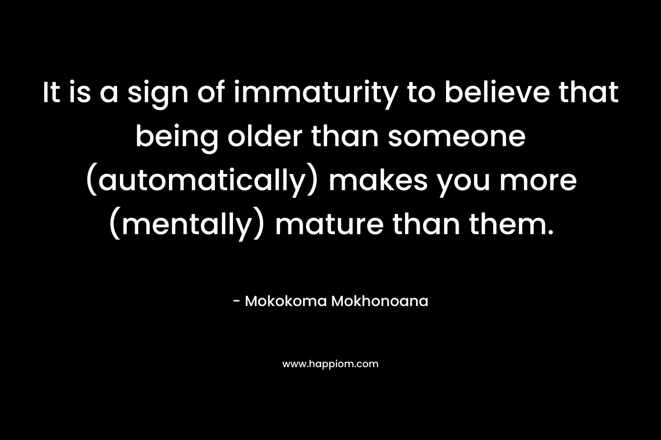 It is a sign of immaturity to believe that being older than someone (automatically) makes you more (mentally) mature than them. – Mokokoma Mokhonoana