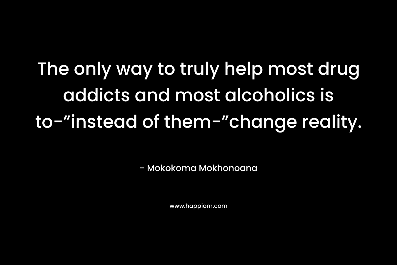 The only way to truly help most drug addicts and most alcoholics is to-”instead of them-”change reality. – Mokokoma Mokhonoana