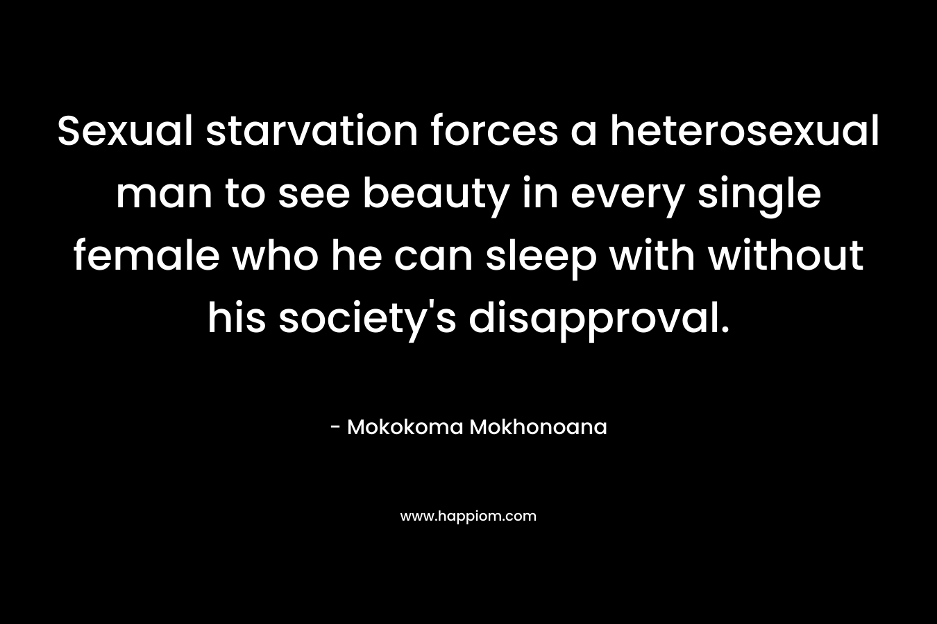 Sexual starvation forces a heterosexual man to see beauty in every single female who he can sleep with without his society’s disapproval. – Mokokoma Mokhonoana