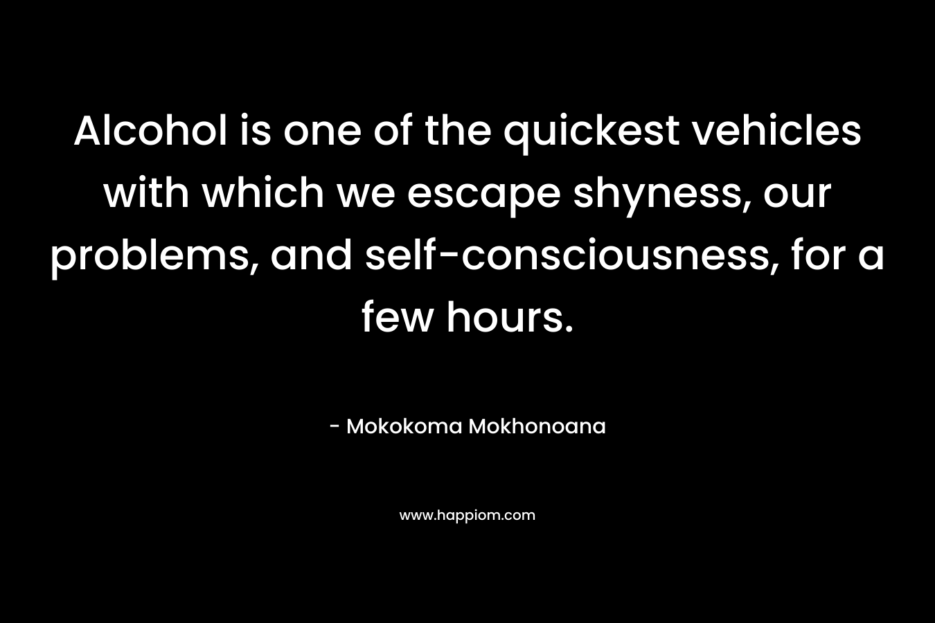 Alcohol is one of the quickest vehicles with which we escape shyness, our problems, and self-consciousness, for a few hours. – Mokokoma Mokhonoana