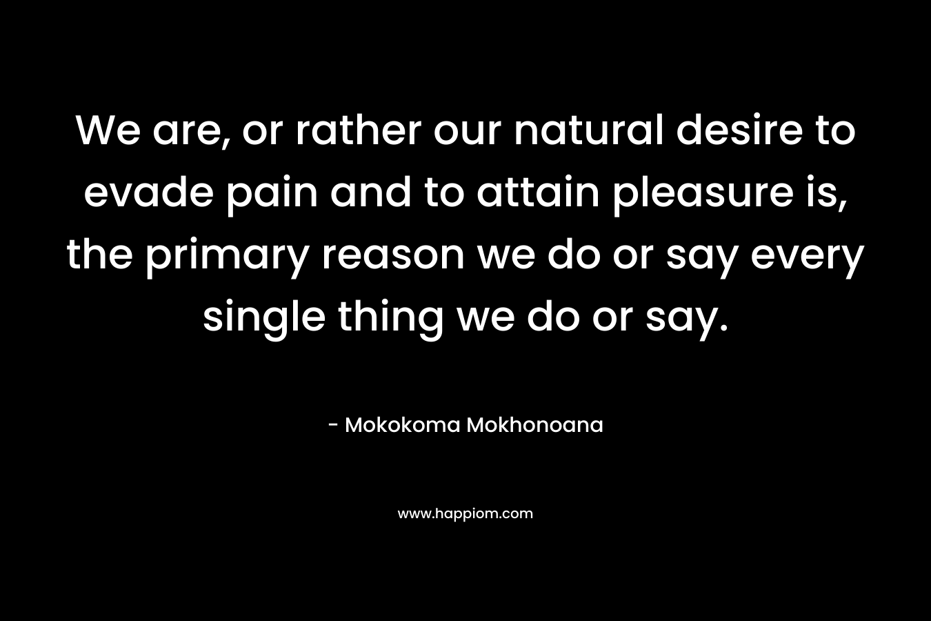 We are, or rather our natural desire to evade pain and to attain pleasure is, the primary reason we do or say every single thing we do or say. – Mokokoma Mokhonoana
