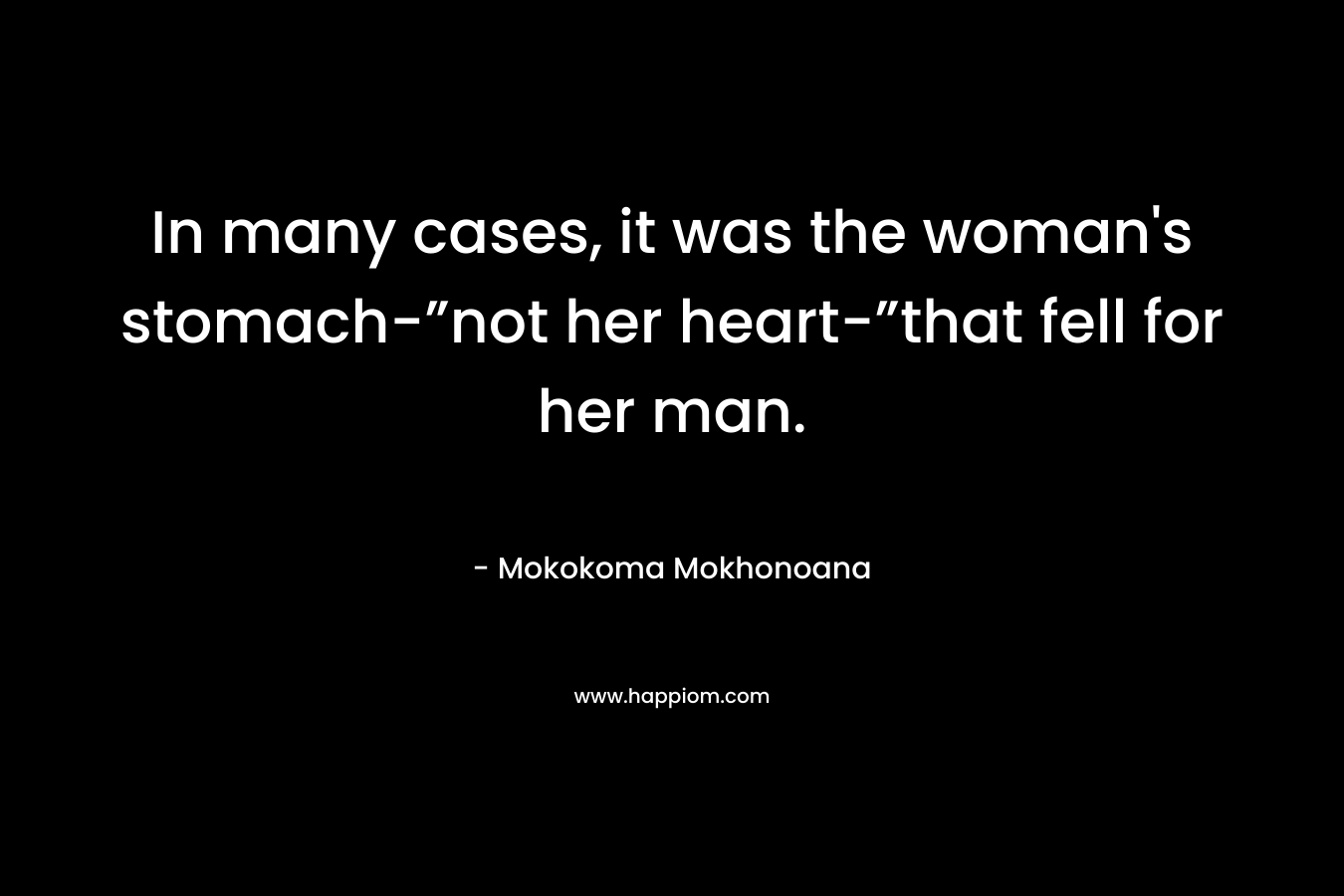In many cases, it was the woman’s stomach-”not her heart-”that fell for her man. – Mokokoma Mokhonoana