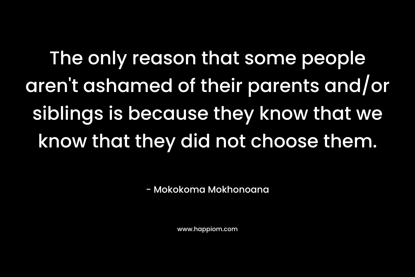 The only reason that some people aren’t ashamed of their parents and/or siblings is because they know that we know that they did not choose them. – Mokokoma Mokhonoana