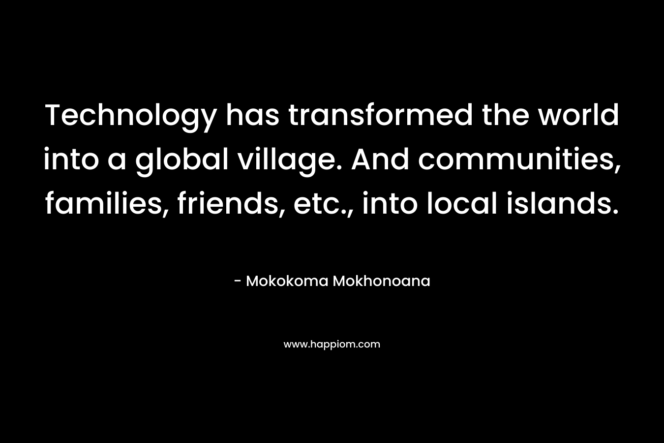 Technology has transformed the world into a global village. And communities, families, friends, etc., into local islands. – Mokokoma Mokhonoana