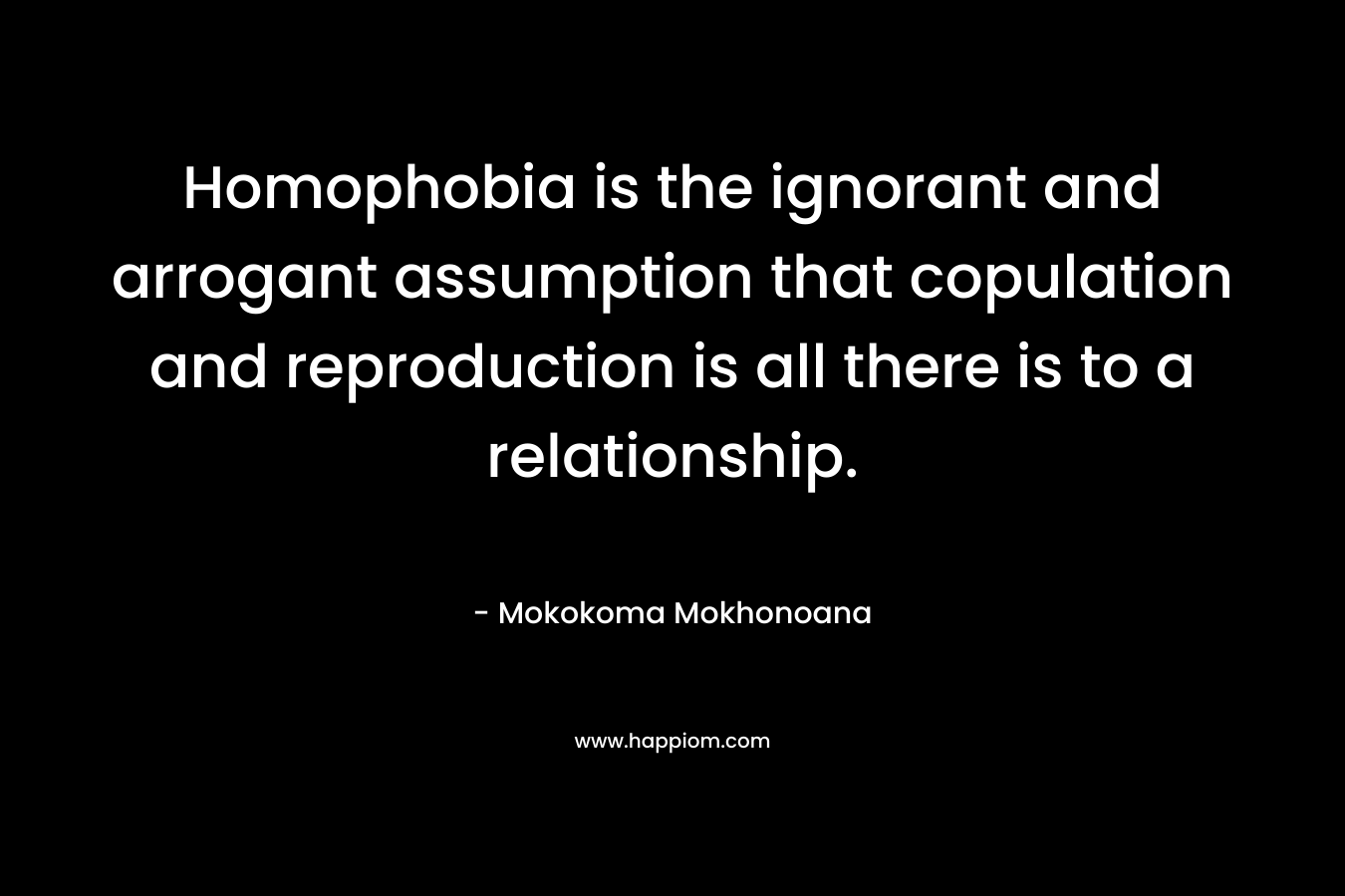 Homophobia is the ignorant and arrogant assumption that copulation and reproduction is all there is to a relationship. – Mokokoma Mokhonoana