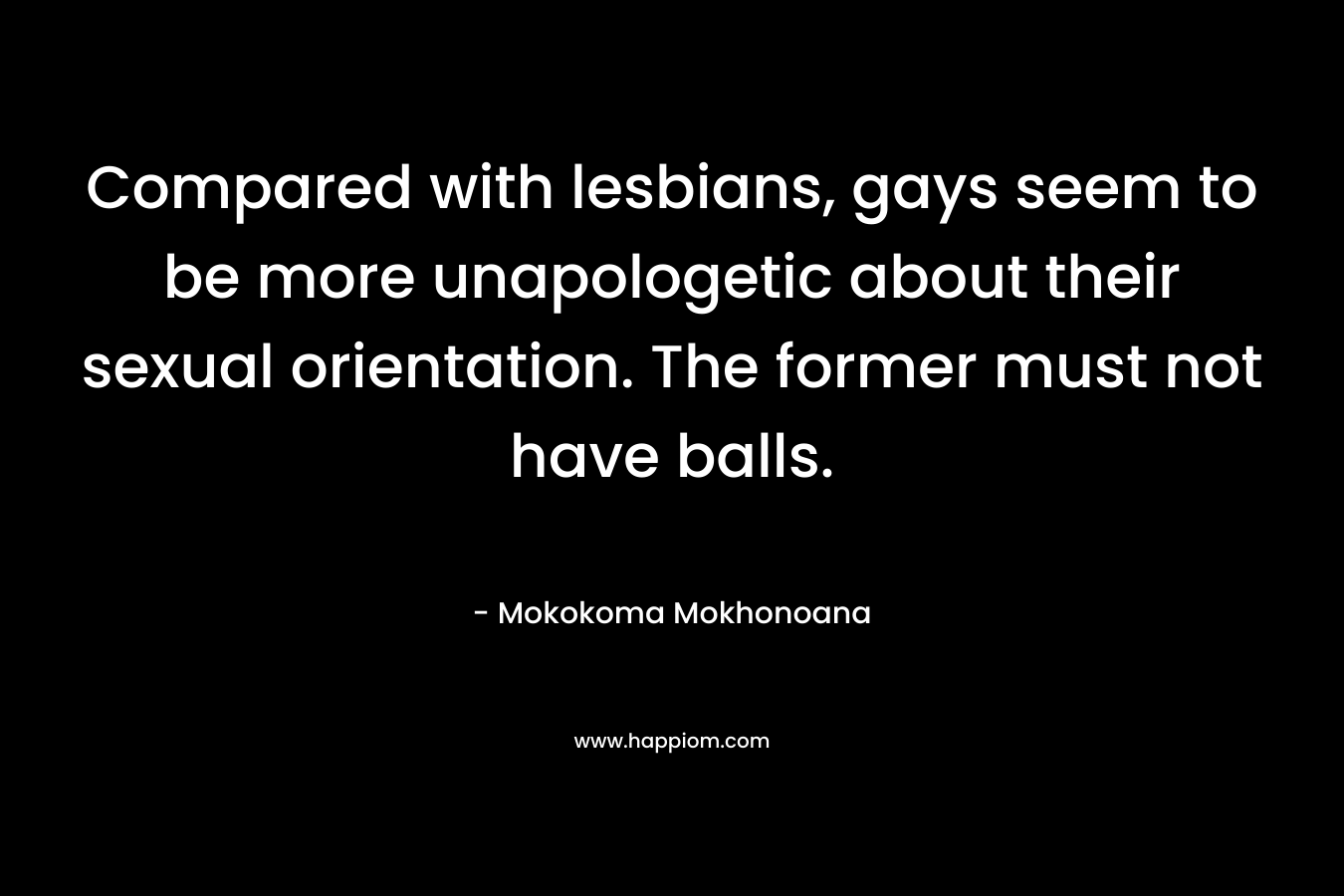 Compared with lesbians, gays seem to be more unapologetic about their sexual orientation. The former must not have balls. – Mokokoma Mokhonoana