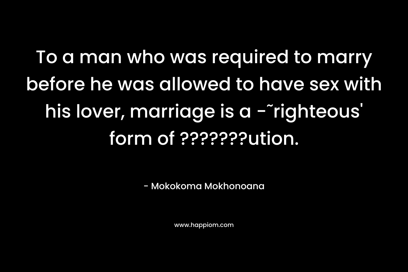 To a man who was required to marry before he was allowed to have sex with his lover, marriage is a -˜righteous’ form of ???????ution. – Mokokoma Mokhonoana