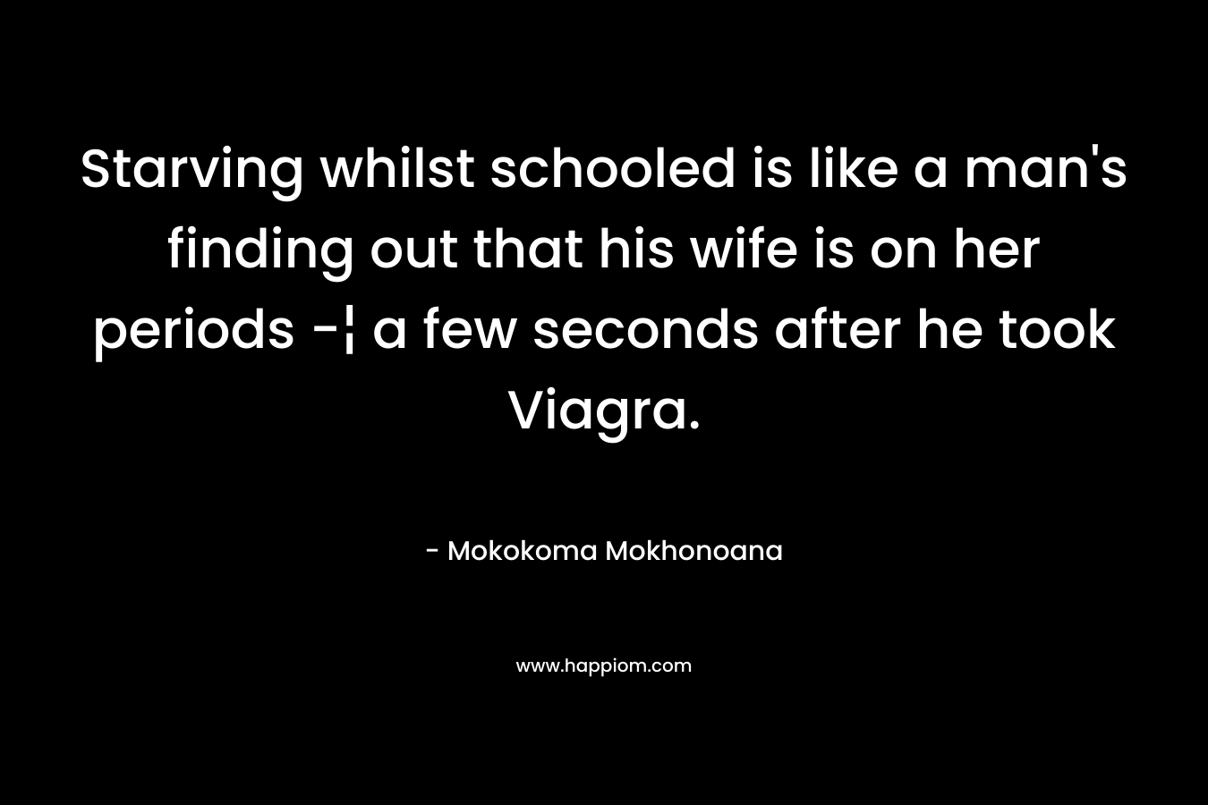 Starving whilst schooled is like a man’s finding out that his wife is on her periods -¦ a few seconds after he took Viagra. – Mokokoma Mokhonoana