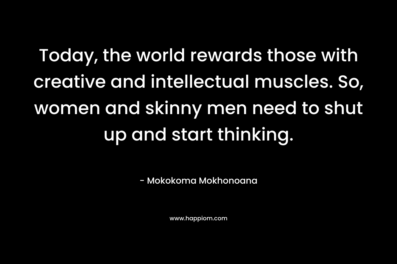 Today, the world rewards those with creative and intellectual muscles. So, women and skinny men need to shut up and start thinking.