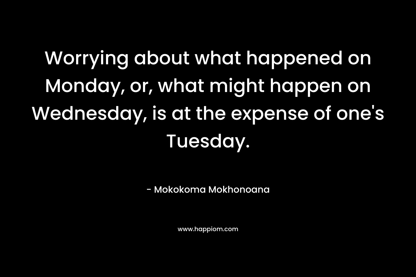 Worrying about what happened on Monday, or, what might happen on Wednesday, is at the expense of one’s Tuesday. – Mokokoma Mokhonoana