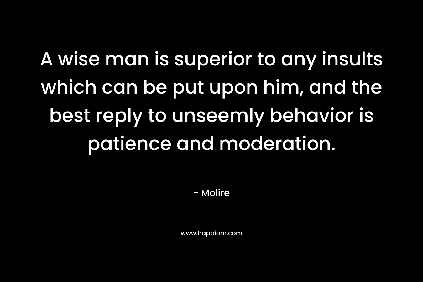 A wise man is superior to any insults which can be put upon him, and the best reply to unseemly behavior is patience and moderation. – Molire