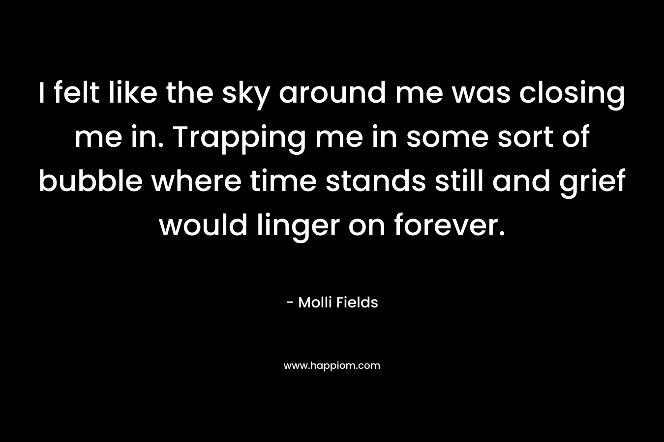 I felt like the sky around me was closing me in. Trapping me in some sort of bubble where time stands still and grief would linger on forever. – Molli Fields
