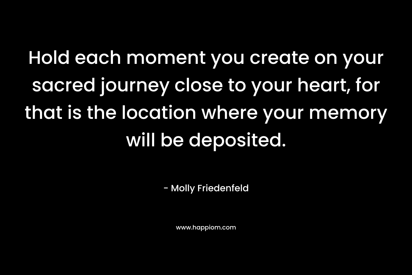 Hold each moment you create on your sacred journey close to your heart, for that is the location where your memory will be deposited.