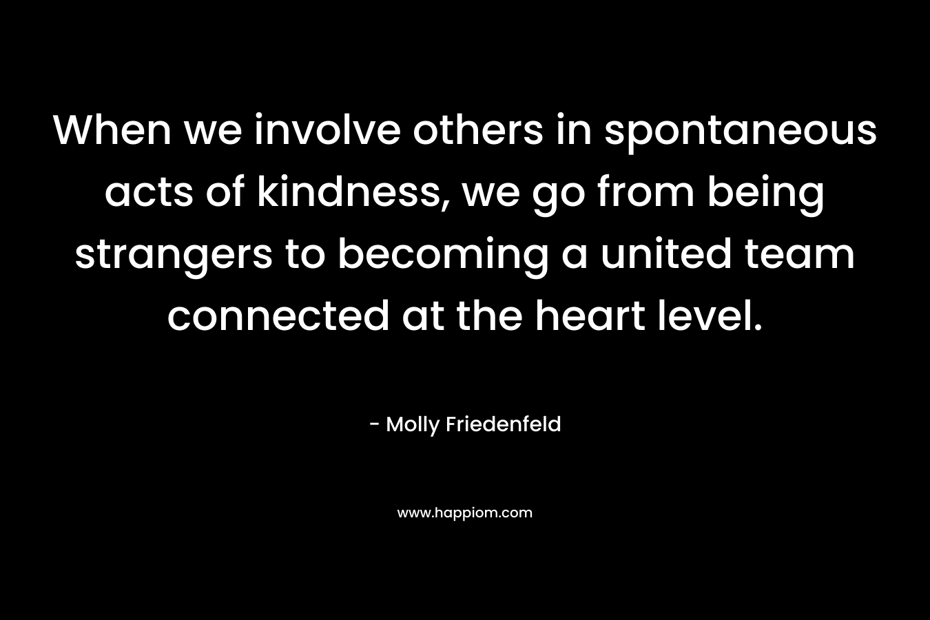 When we involve others in spontaneous acts of kindness, we go from being strangers to becoming a united team connected at the heart level. – Molly Friedenfeld