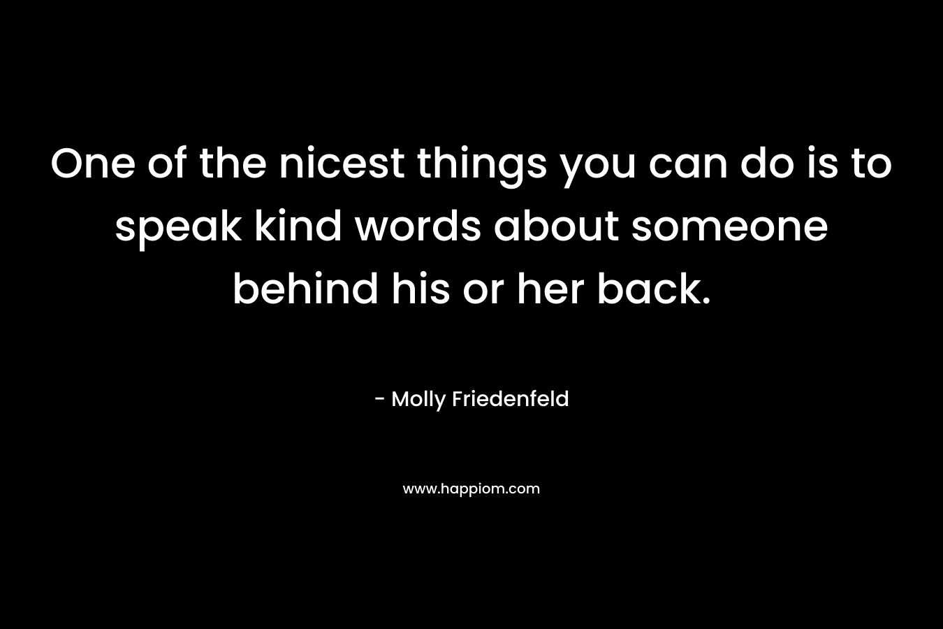One of the nicest things you can do is to speak kind words about someone behind his or her back. – Molly Friedenfeld