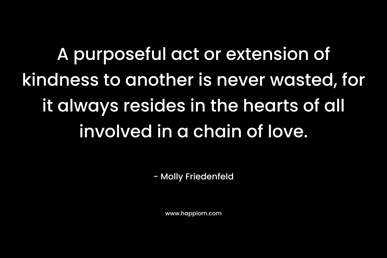 A purposeful act or extension of kindness to another is never wasted, for it always resides in the hearts of all involved in a chain of love.