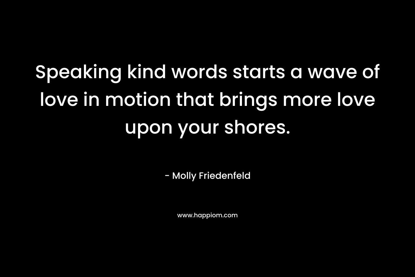 Speaking kind words starts a wave of love in motion that brings more love upon your shores. – Molly Friedenfeld
