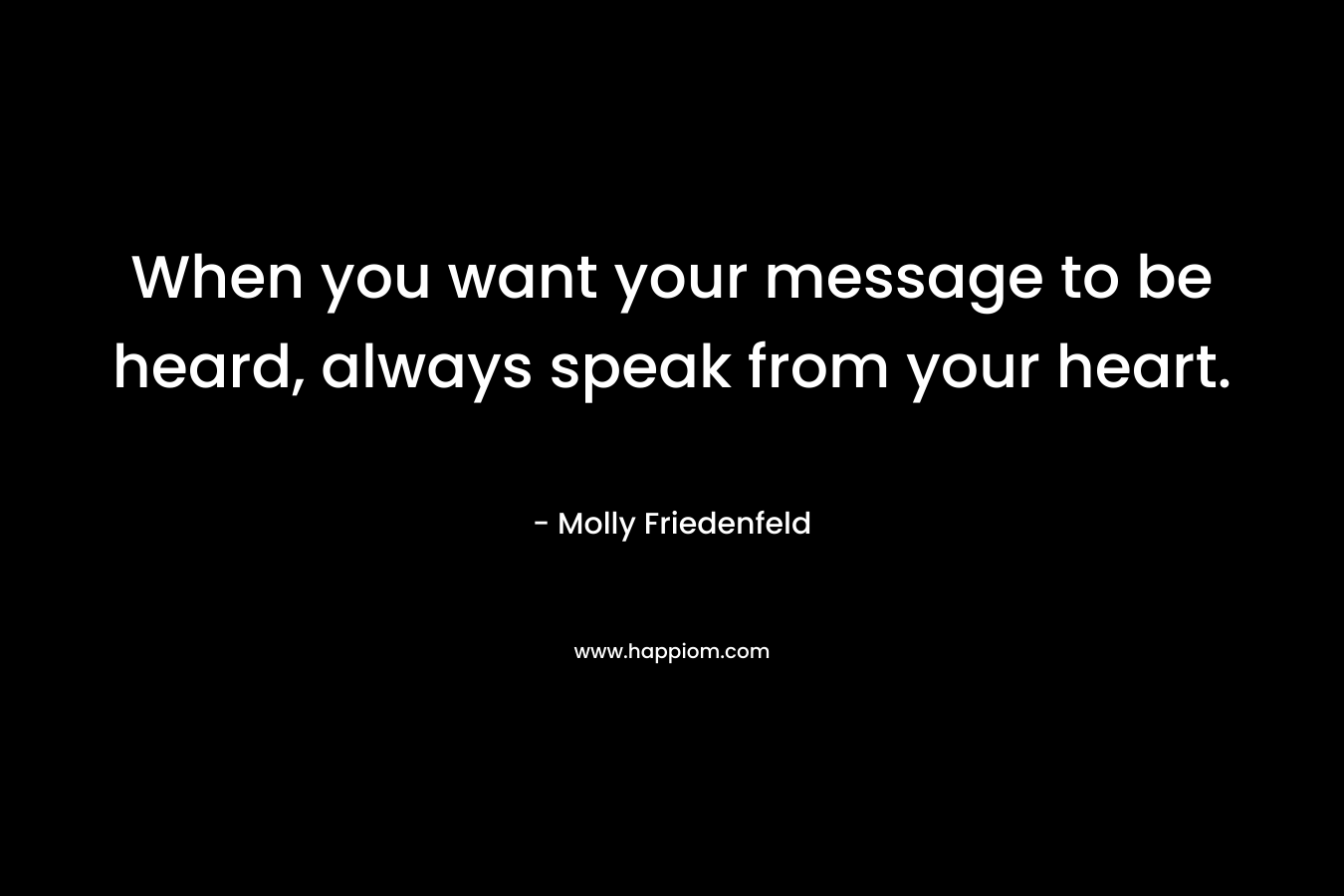 When you want your message to be heard, always speak from your heart.