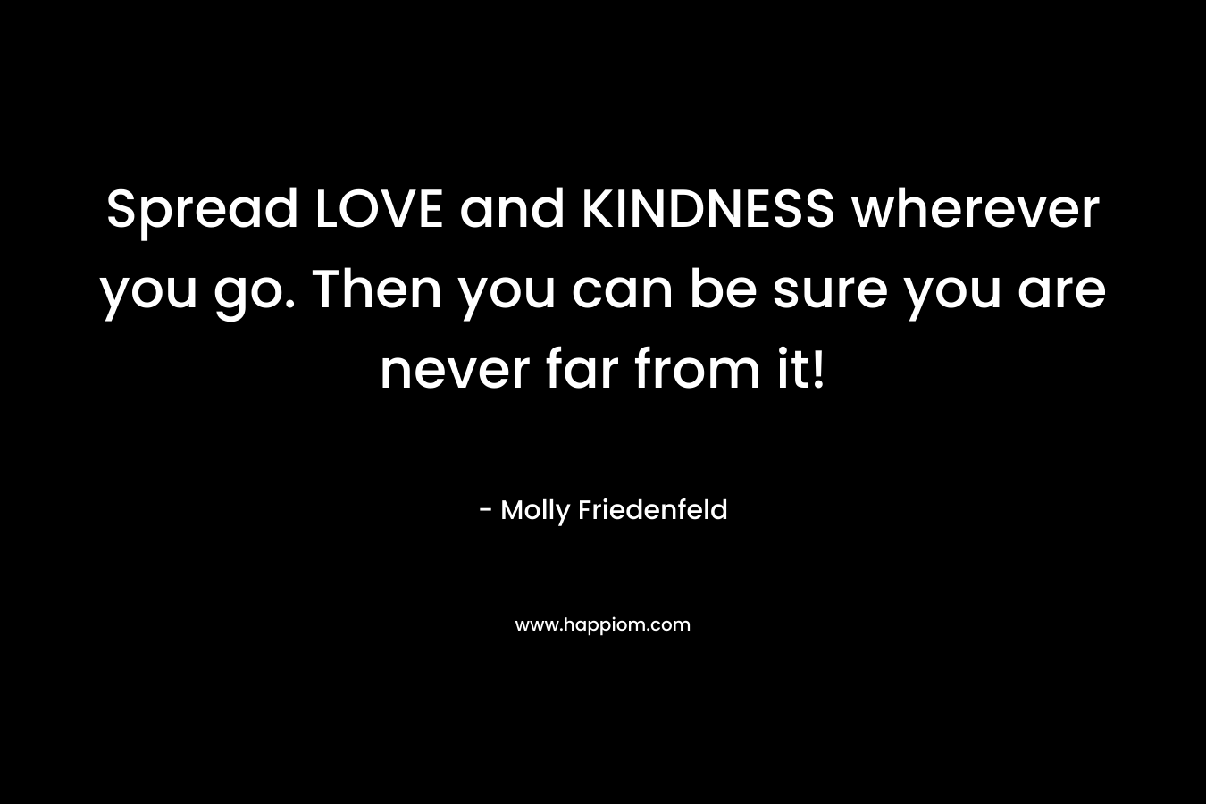 Spread LOVE and KINDNESS wherever you go. Then you can be sure you are never far from it!
