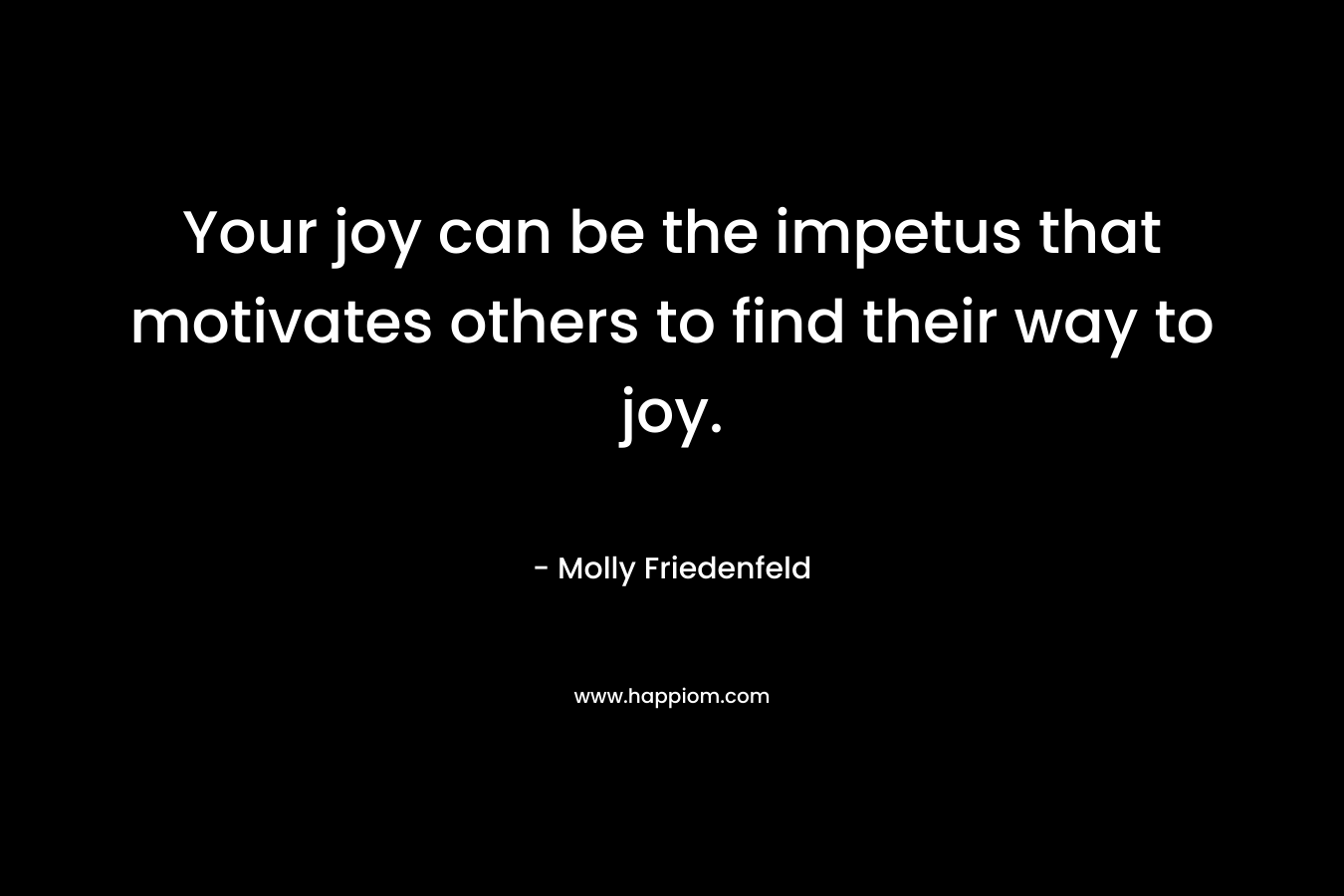 Your joy can be the impetus that motivates others to find their way to joy. – Molly Friedenfeld