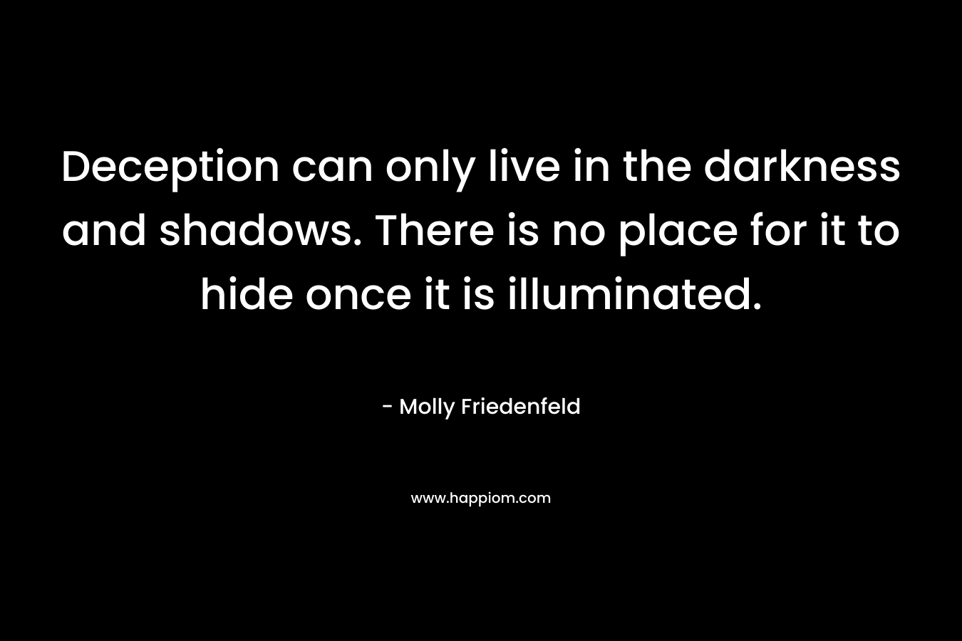 Deception can only live in the darkness and shadows. There is no place for it to hide once it is illuminated. – Molly Friedenfeld
