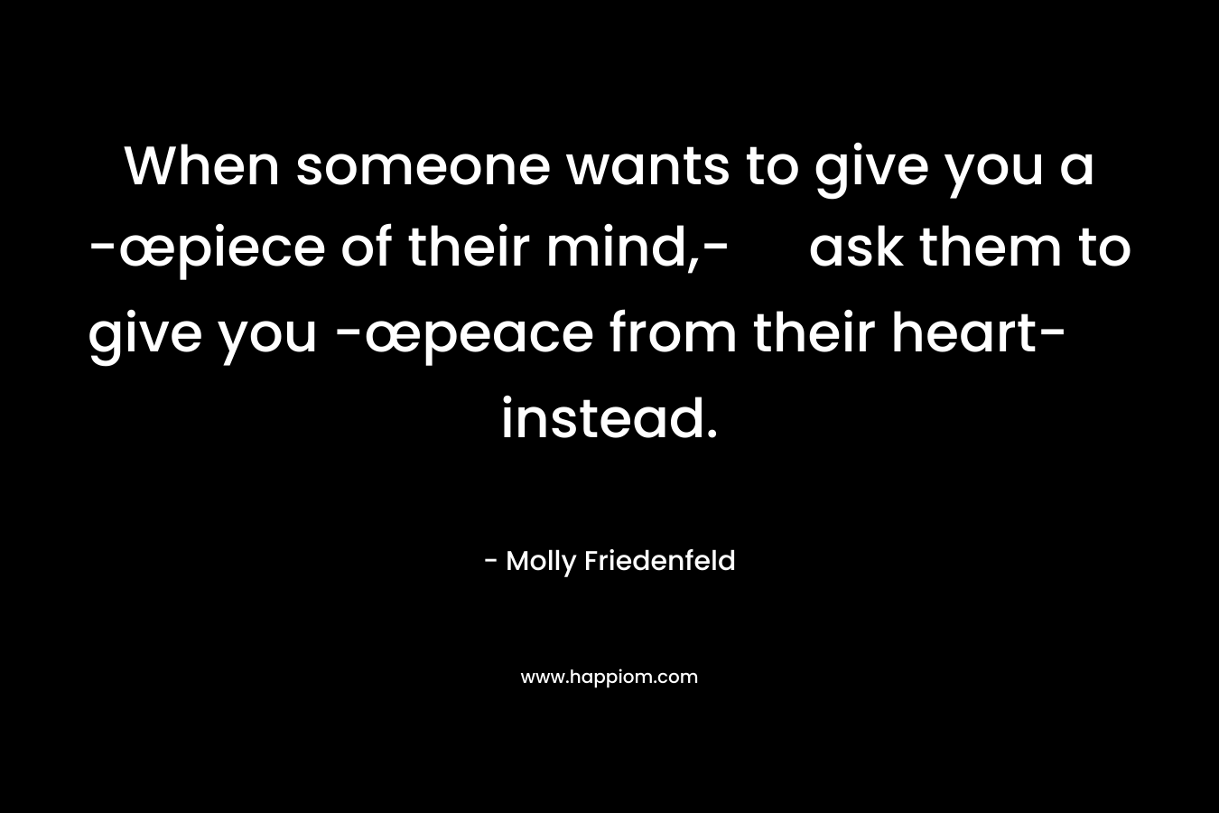 When someone wants to give you a -œpiece of their mind,- ask them to give you -œpeace from their heart- instead. – Molly Friedenfeld