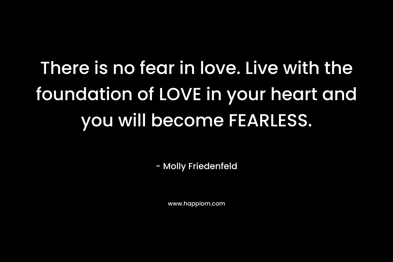 There is no fear in love. Live with the foundation of LOVE in your heart and you will become FEARLESS. – Molly Friedenfeld