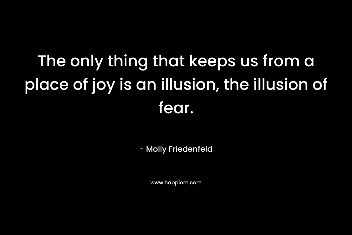 The only thing that keeps us from a place of joy is an illusion, the illusion of fear. – Molly Friedenfeld