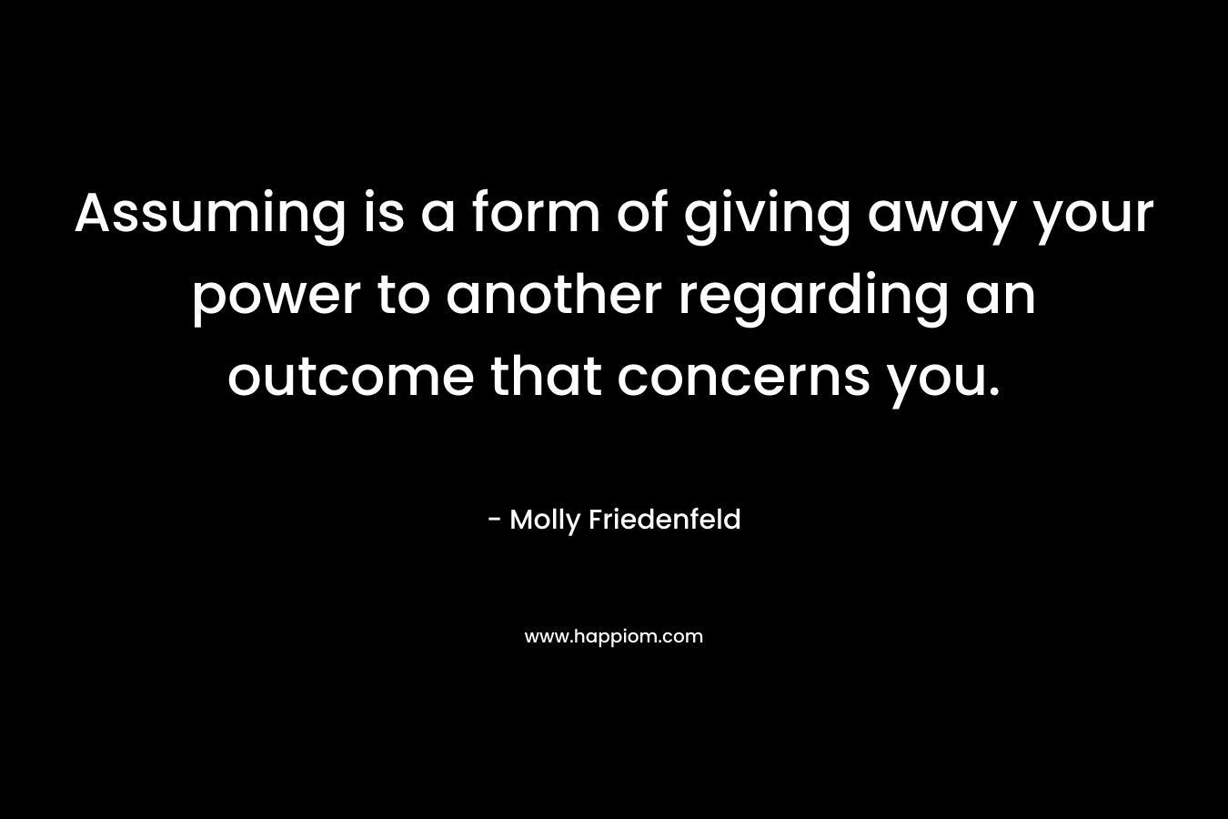 Assuming is a form of giving away your power to another regarding an outcome that concerns you. – Molly Friedenfeld