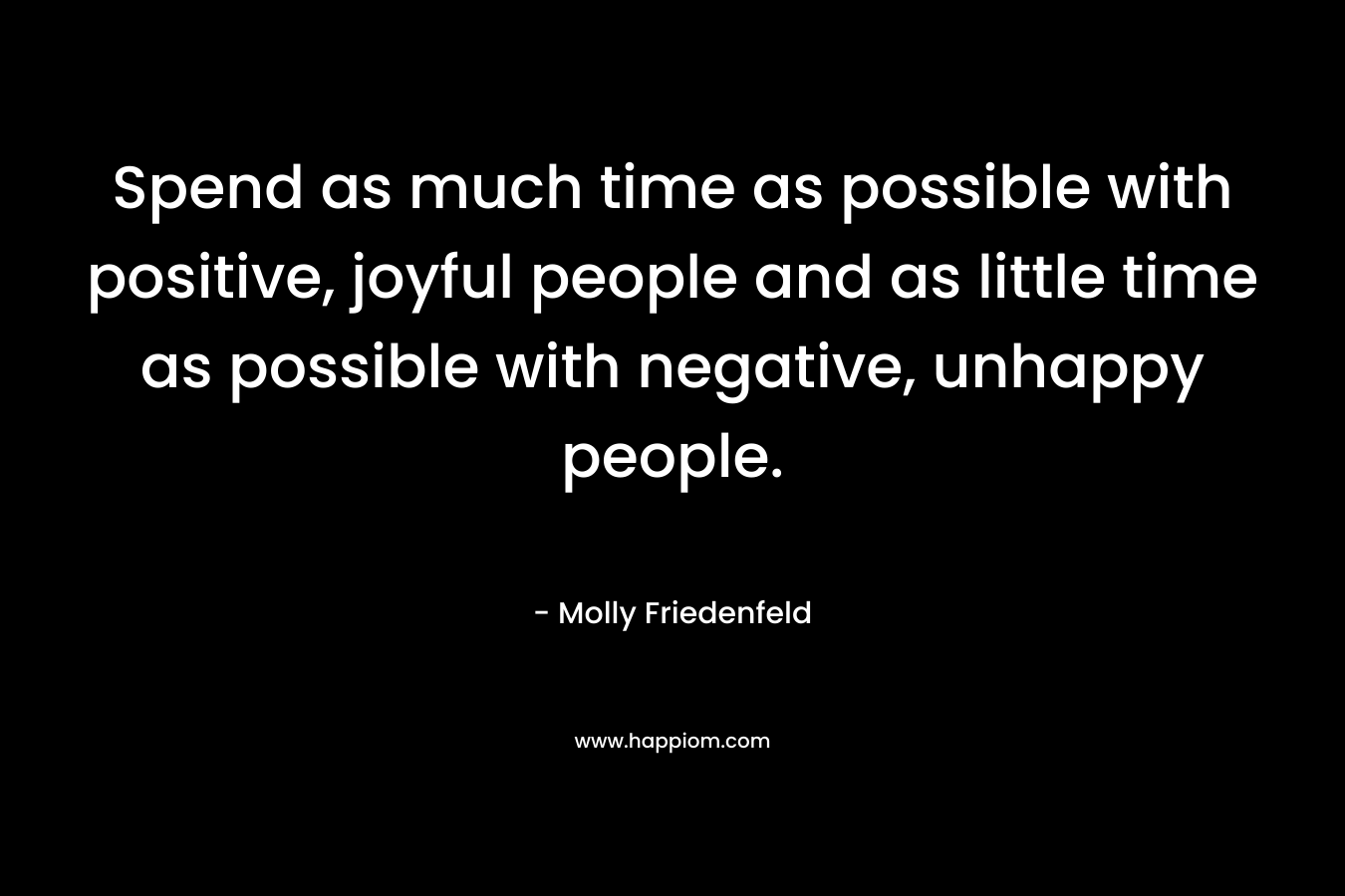 Spend as much time as possible with positive, joyful people and as little time as possible with negative, unhappy people. – Molly Friedenfeld