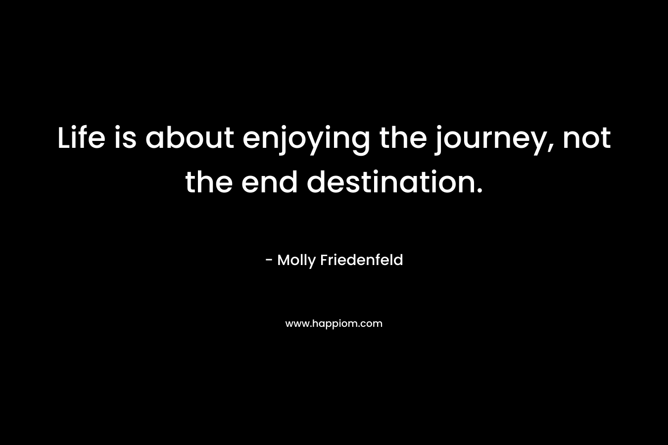 Life is about enjoying the journey, not the end destination. – Molly Friedenfeld