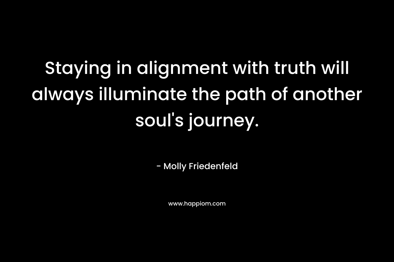 Staying in alignment with truth will always illuminate the path of another soul’s journey. – Molly Friedenfeld