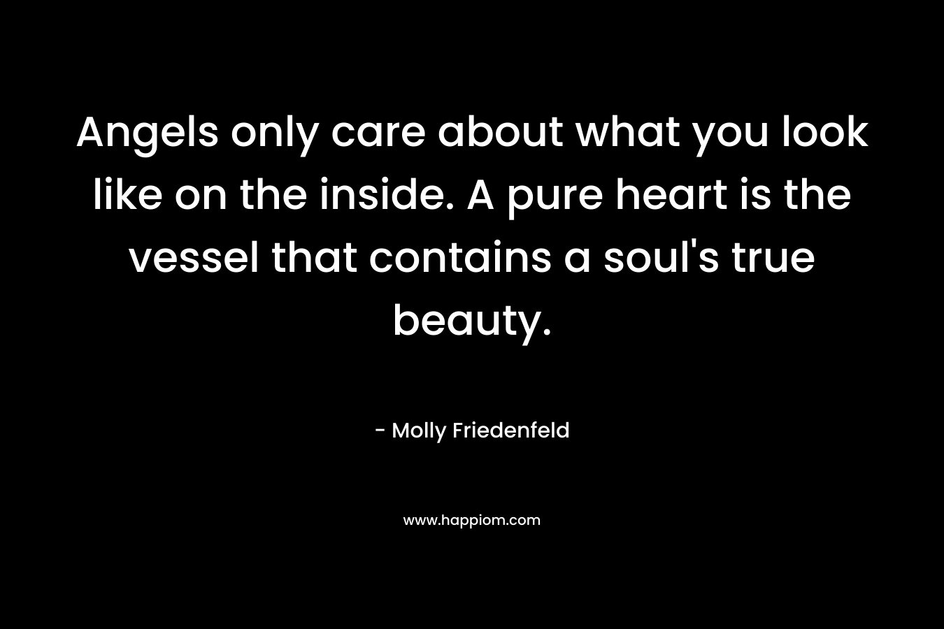 Angels only care about what you look like on the inside. A pure heart is the vessel that contains a soul’s true beauty. – Molly Friedenfeld