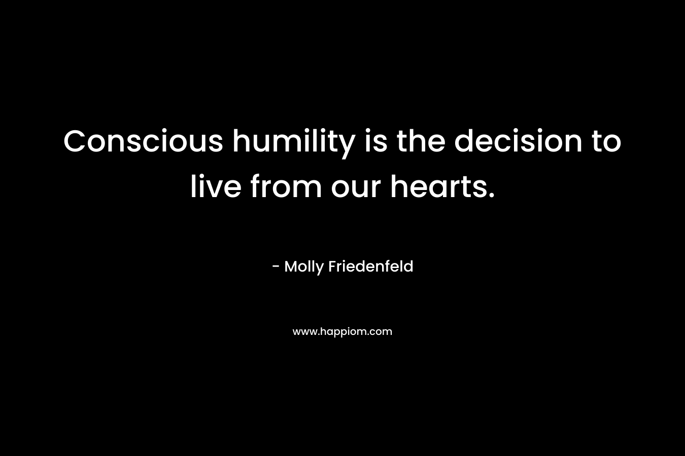 Conscious humility is the decision to live from our hearts. – Molly Friedenfeld