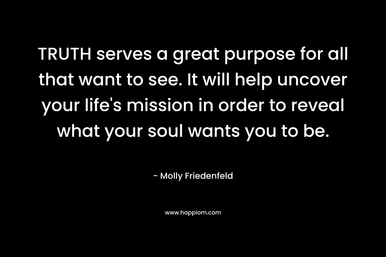 TRUTH serves a great purpose for all that want to see. It will help uncover your life’s mission in order to reveal what your soul wants you to be. – Molly Friedenfeld