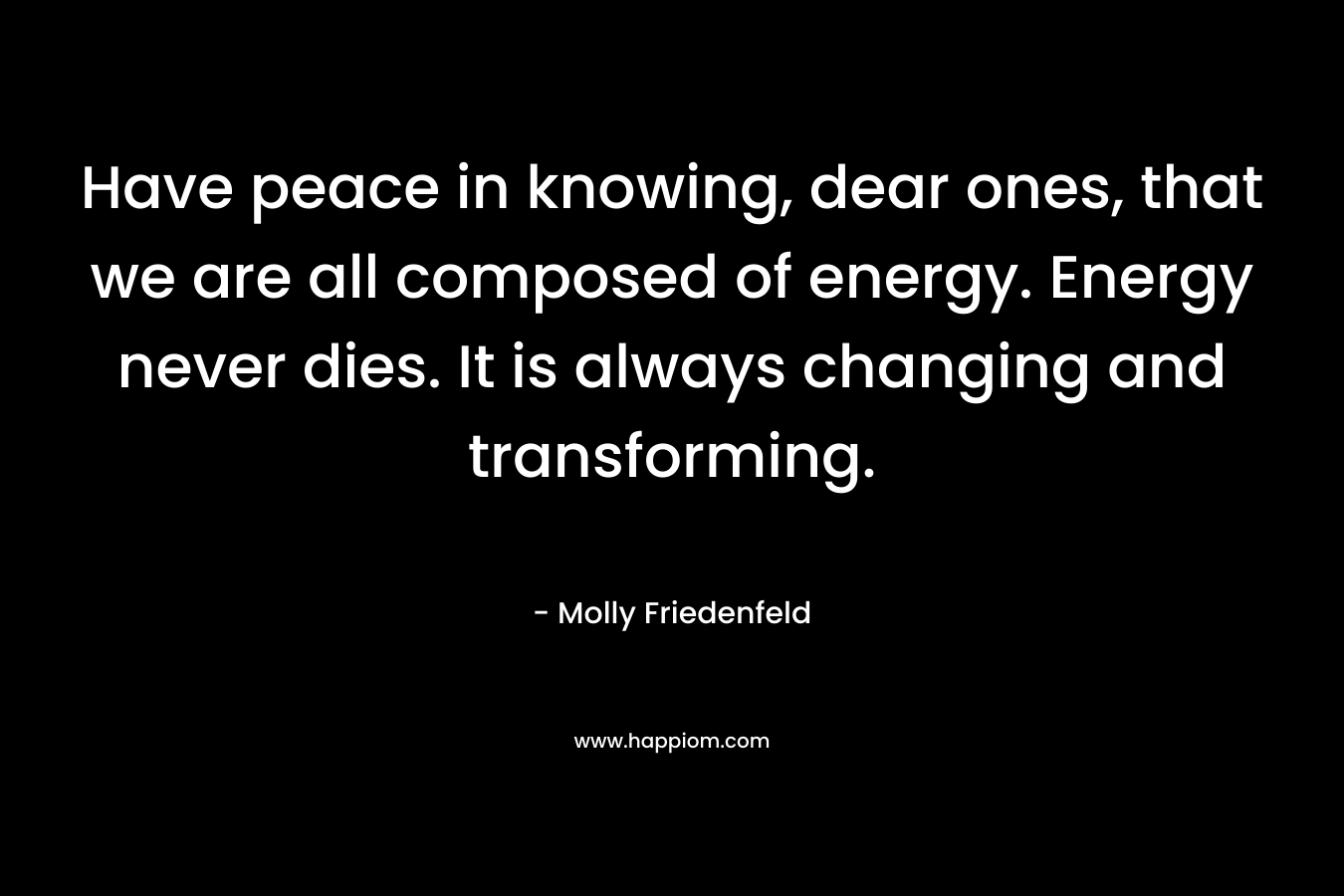 Have peace in knowing, dear ones, that we are all composed of energy. Energy never dies. It is always changing and transforming. – Molly Friedenfeld