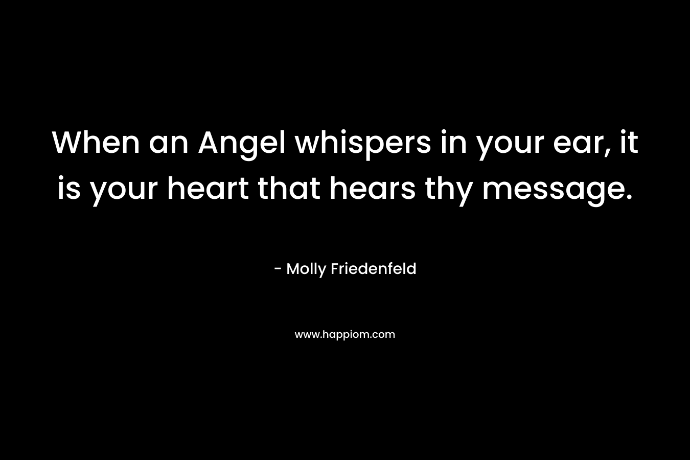When an Angel whispers in your ear, it is your heart that hears thy message. – Molly Friedenfeld