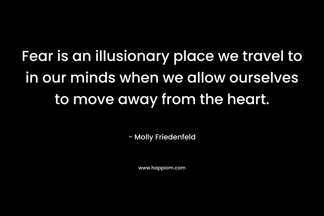 Fear is an illusionary place we travel to in our minds when we allow ourselves to move away from the heart.