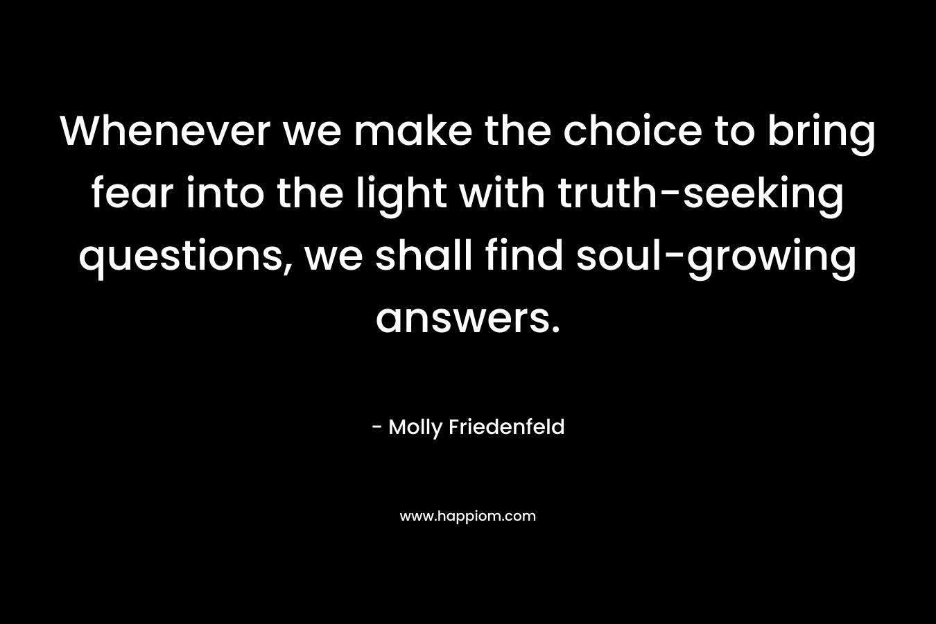 Whenever we make the choice to bring fear into the light with truth-seeking questions, we shall find soul-growing answers.