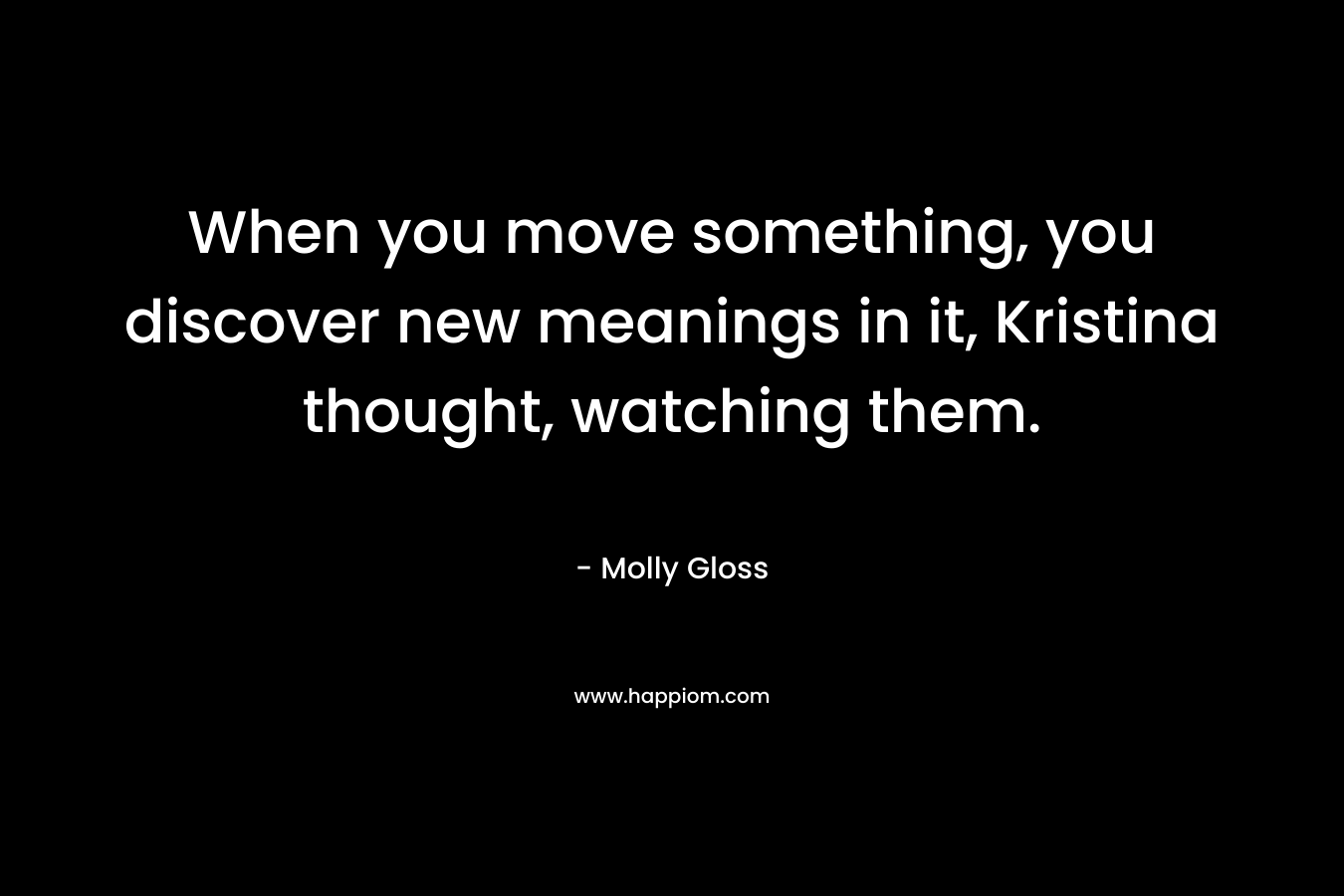 When you move something, you discover new meanings in it, Kristina thought, watching them. – Molly Gloss