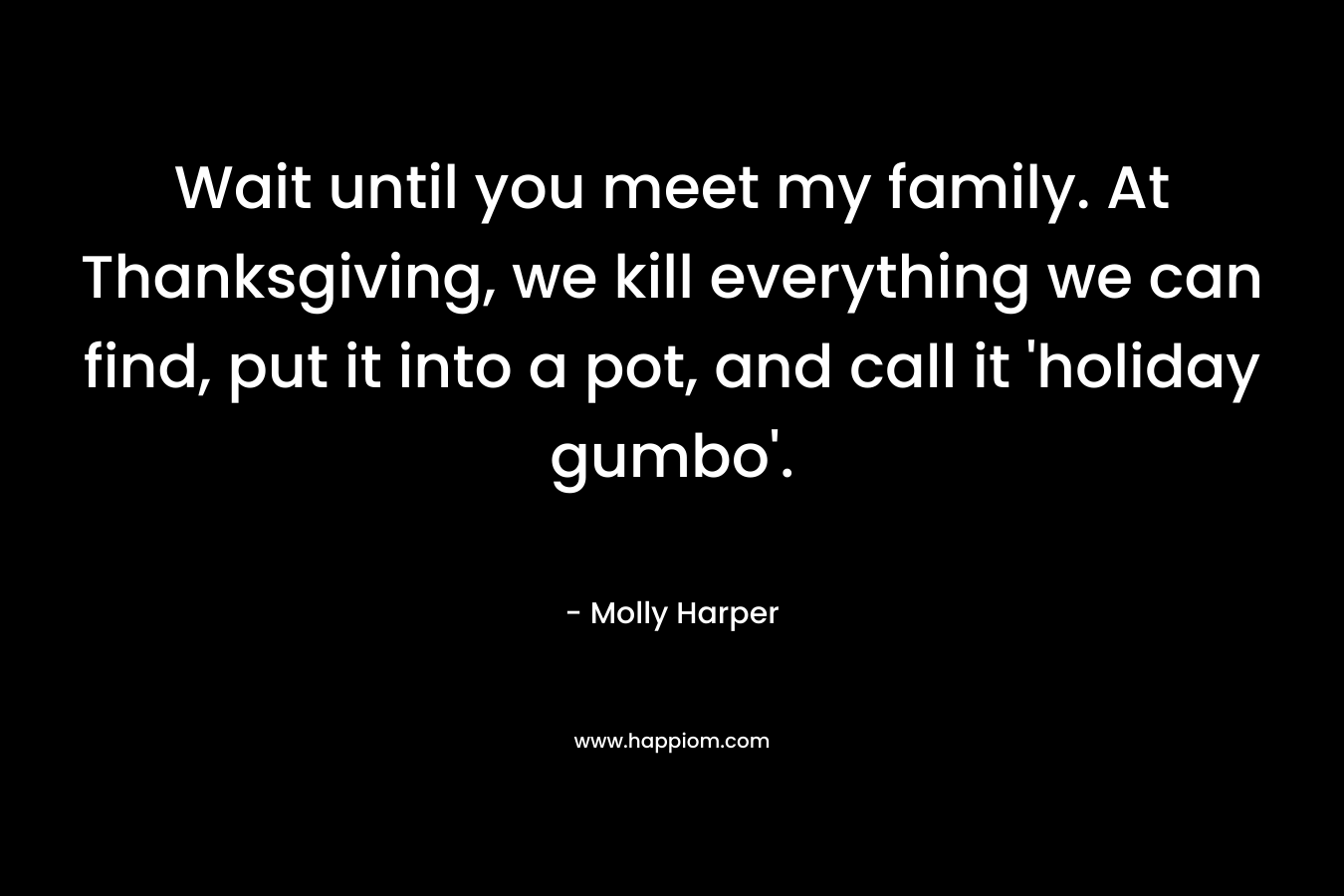 Wait until you meet my family. At Thanksgiving, we kill everything we can find, put it into a pot, and call it ‘holiday gumbo’. – Molly Harper