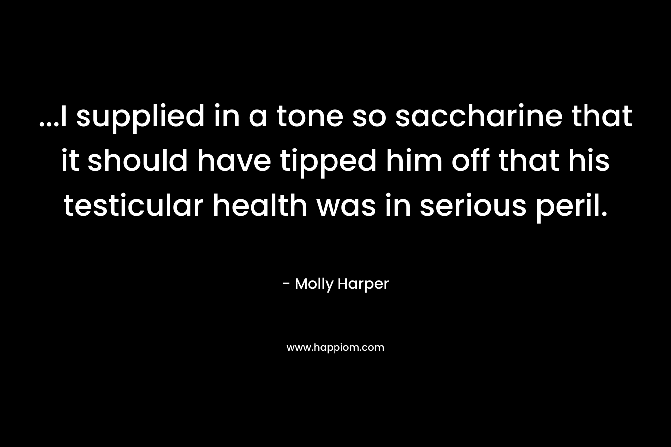 …I supplied in a tone so saccharine that it should have tipped him off that his testicular health was in serious peril. – Molly Harper
