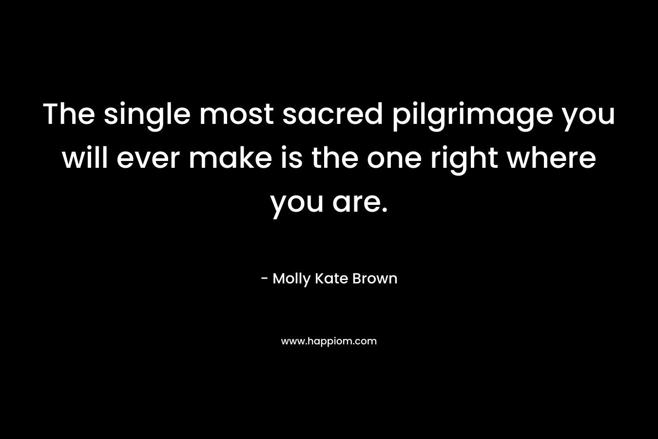 The single most sacred pilgrimage you will ever make is the one right where you are. – Molly Kate Brown
