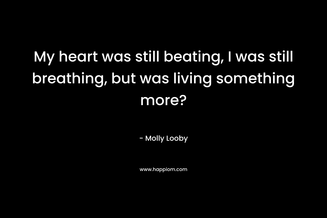 My heart was still beating, I was still breathing, but was living something more? – Molly Looby