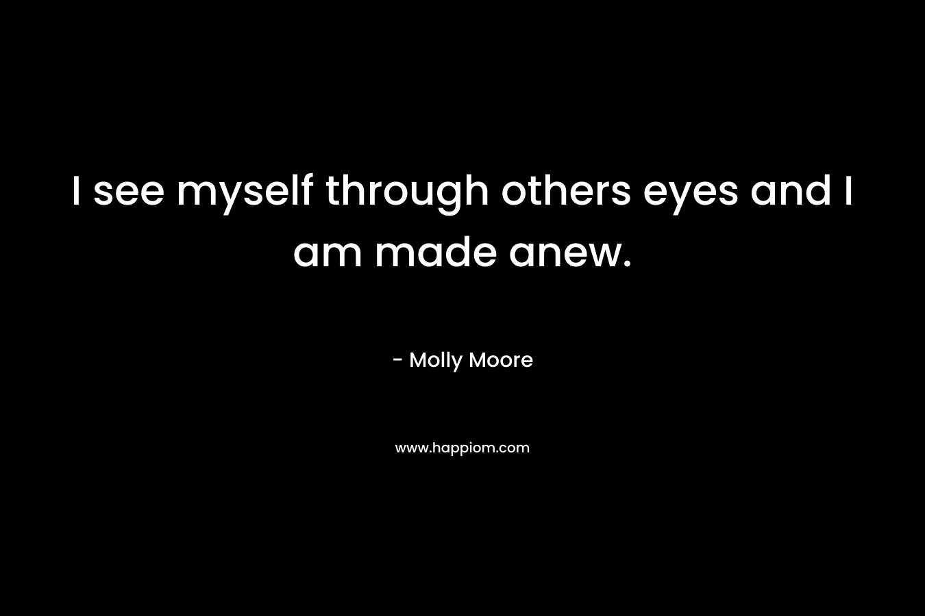 I see myself through others eyes and I am made anew. – Molly Moore