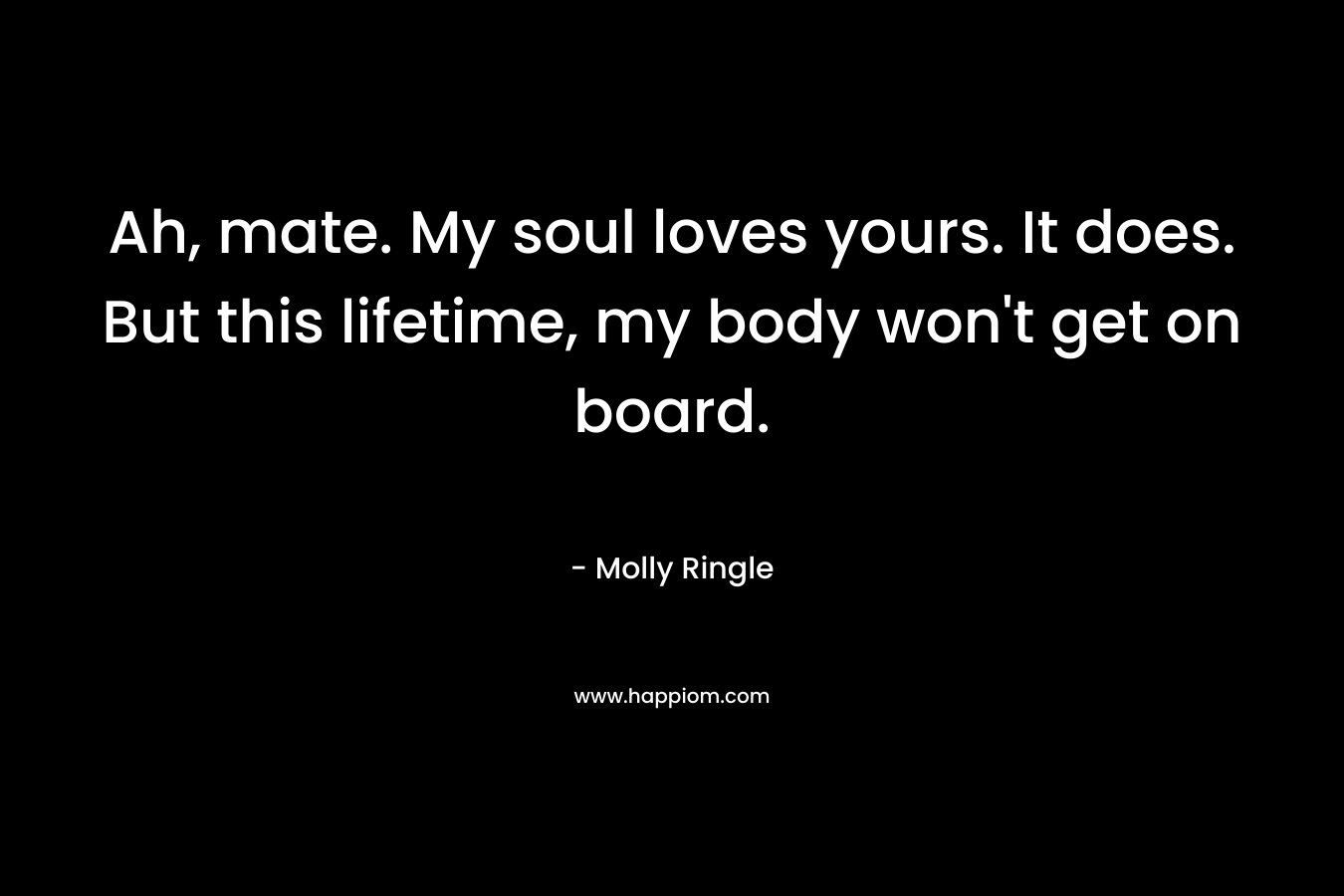 Ah, mate. My soul loves yours. It does. But this lifetime, my body won’t get on board. – Molly Ringle