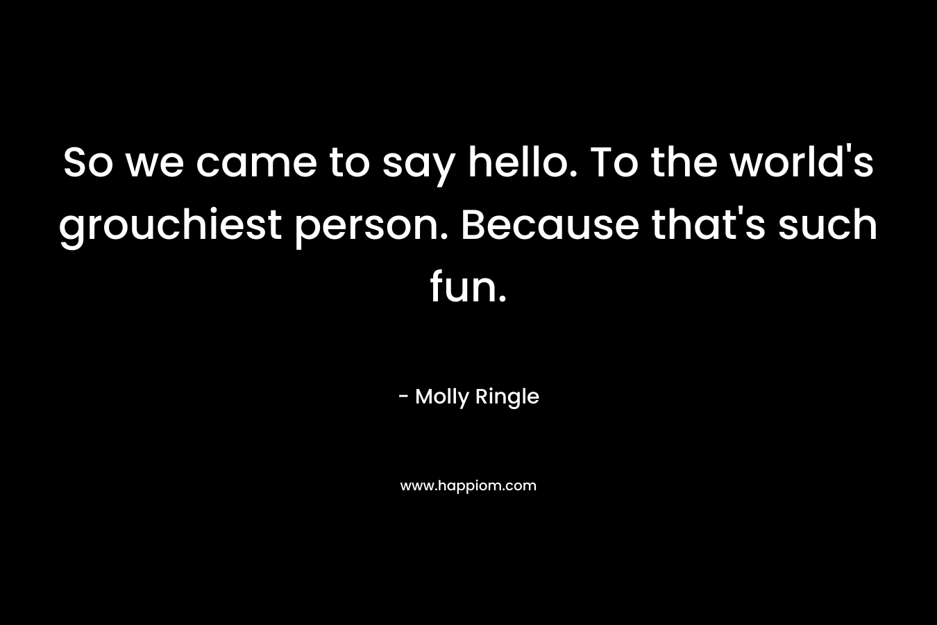 So we came to say hello. To the world’s grouchiest person. Because that’s such fun. – Molly Ringle