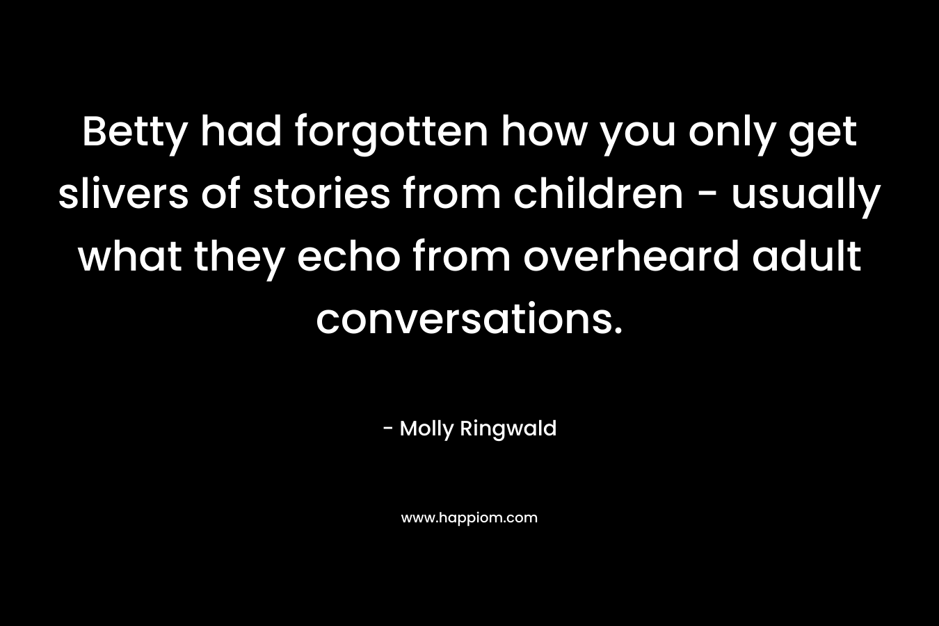 Betty had forgotten how you only get slivers of stories from children – usually what they echo from overheard adult conversations. – Molly Ringwald