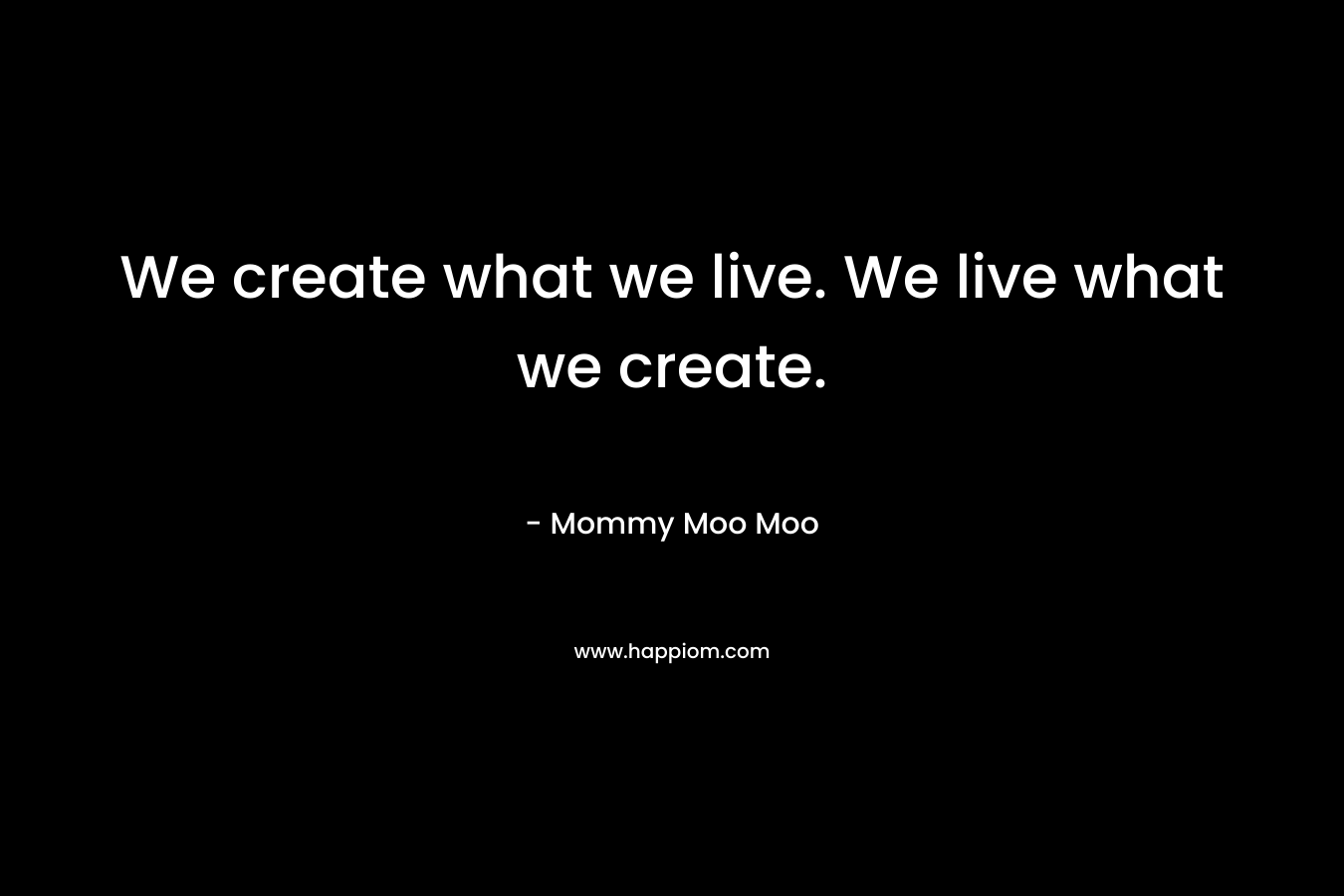 We create what we live. We live what we create. – Mommy Moo Moo